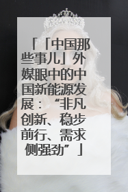 「中国那些事儿」外媒眼中的中国新能源发展：“非凡创新、稳步前行、需求侧强劲”