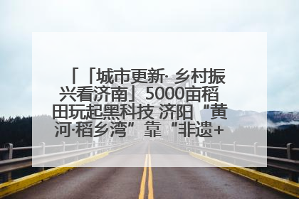 「城市更新· 乡村振兴看济南」5000亩稻田玩起黑科技 济阳“黄河·稻乡湾”靠“非遗+露营”火出圈