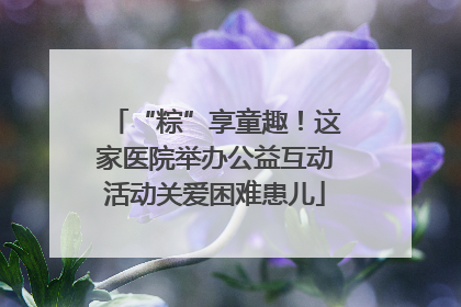 “粽”享童趣！这家医院举办公益互动活动关爱困难患儿