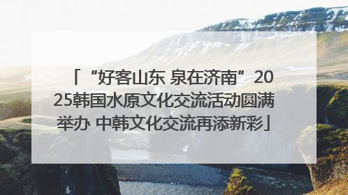“好客山东 泉在济南”2025韩国水原文化交流活动圆满举办 中韩文化交流再添新彩