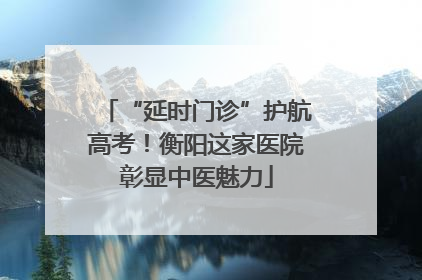 “延时门诊”护航高考！衡阳这家医院彰显中医魅力