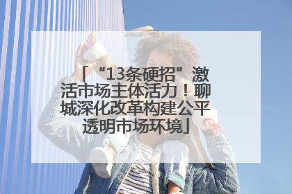 “13条硬招”激活市场主体活力！聊城深化改革构建公平透明市场环境