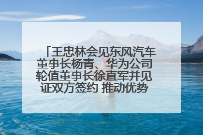 王忠林会见东风汽车董事长杨青、华为公司轮值董事长徐直军并见证双方签约 推动优势互补 实现共赢发展