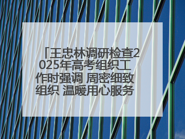 王忠林调研检查2025年高考组织工作时强调 周密细致组织 温暖用心服务 确保全省高考安全有序顺利