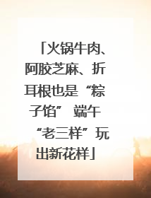 火锅牛肉、阿胶芝麻、折耳根也是“粽子馅” 端午“老三样”玩出新花样