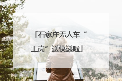 石家庄无人车“上岗”送快递啦