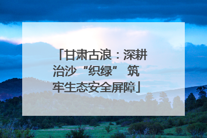 甘肃古浪：深耕治沙“织绿” 筑牢生态安全屏障