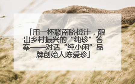 用一杯赣南脐橙汁，酿出乡村振兴的“纯珍”答案——对话“纯小闲”品牌创始人陈爱珍