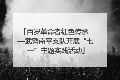 百岁革命者红色传承——武警南平支队开展“七一”主题实践活动