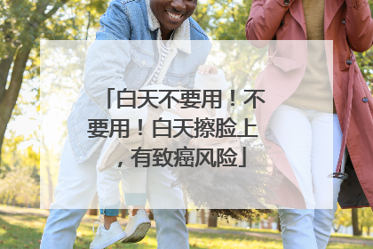 白天不要用！不要用！白天擦脸上，有致癌风险