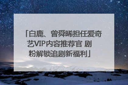 白鹿、曾舜晞担任爱奇艺VIP内容推荐官 剧粉解锁追剧新福利