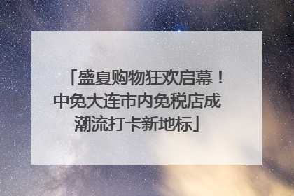 盛夏购物狂欢启幕！中免大连市内免税店成潮流打卡新地标