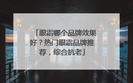 眼霜哪个品牌效果好？热门眼霜品牌推荐，综合抗老