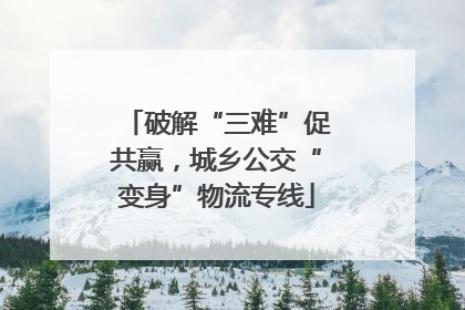 破解“三难”促共赢，城乡公交“变身”物流专线