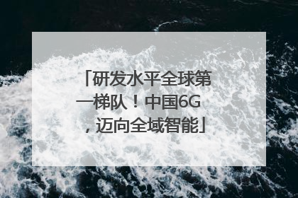 研发水平全球第一梯队！中国6G，迈向全域智能