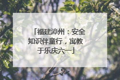 福建漳州：安全知识伴童行，寓教于乐庆六一
