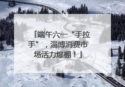 端午六一“手拉手”，淄博消费市场活力爆棚！