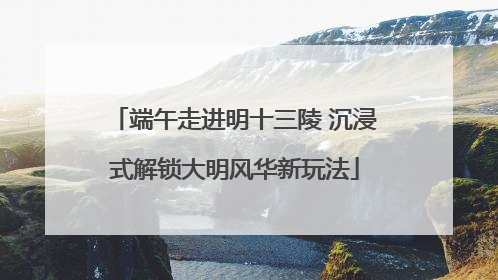端午走进明十三陵 沉浸式解锁大明风华新玩法