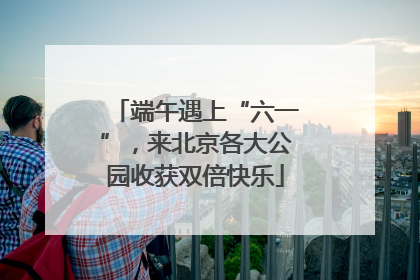 端午遇上“六一”，来北京各大公园收获双倍快乐