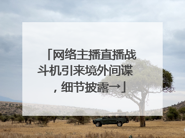 网络主播直播战斗机引来境外间谍，细节披露→