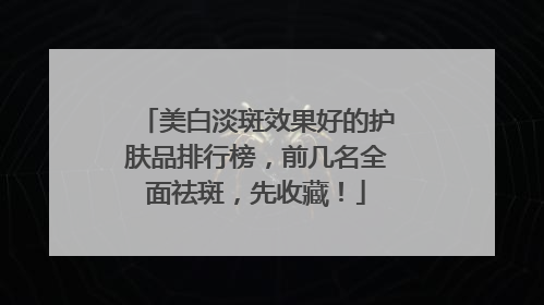 美白淡斑效果好的护肤品排行榜，前几名全面祛斑，先收藏！