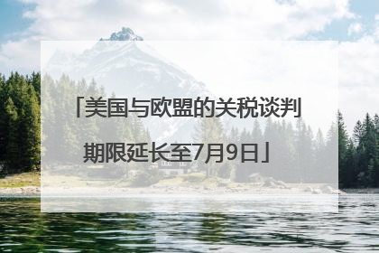 美国与欧盟的关税谈判期限延长至7月9日