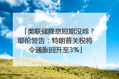 美联储降息短期没戏？耶伦警告：特朗普关税将令通胀回升至3%
