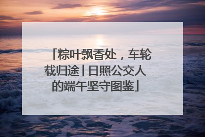 粽叶飘香处，车轮载归途│日照公交人的端午坚守图鉴