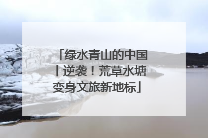 绿水青山的中国丨逆袭！荒草水塘变身文旅新地标