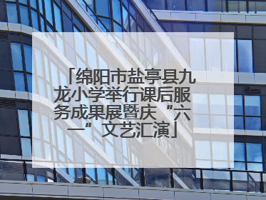 绵阳市盐亭县九龙小学举行课后服务成果展暨庆“六一”文艺汇演