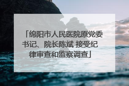 绵阳市人民医院原党委书记、院长陈斌 接受纪律审查和监察调查