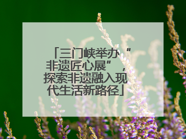 三门峡举办“非遗匠心展”，探索非遗融入现代生活新路径