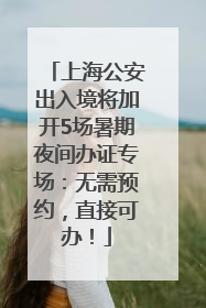 上海公安出入境将加开5场暑期夜间办证专场：无需预约，直接可办！