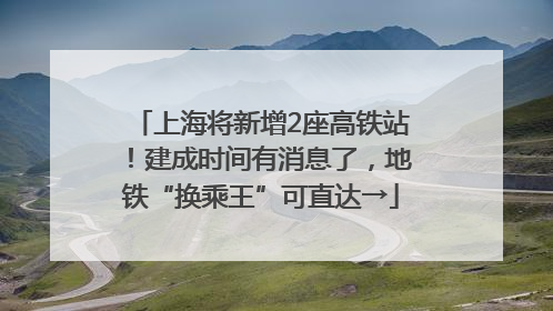 上海将新增2座高铁站！建成时间有消息了，地铁“换乘王”可直达→