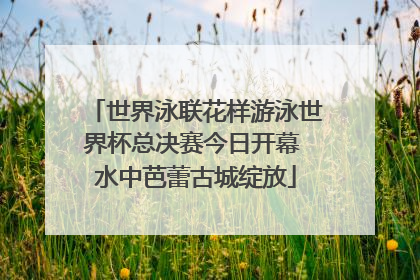 世界泳联花样游泳世界杯总决赛今日开幕 水中芭蕾古城绽放