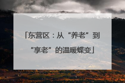 东营区：从“养老”到“享老”的温暖蝶变