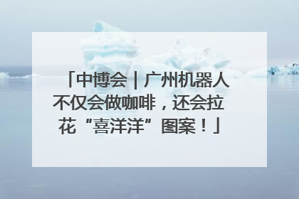 中博会｜广州机器人不仅会做咖啡，还会拉花“喜洋洋”图案！