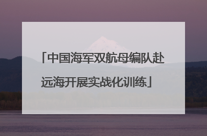 中国海军双航母编队赴远海开展实战化训练