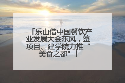 乐山借中国餐饮产业发展大会东风，签项目、建学院力推“美食之都”