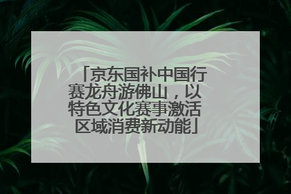 京东国补中国行赛龙舟游佛山，以特色文化赛事激活区域消费新动能