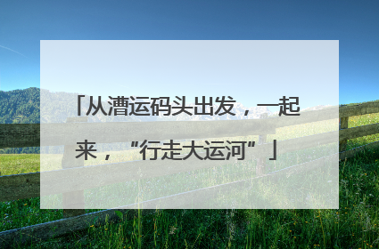 从漕运码头出发，一起来，“行走大运河”