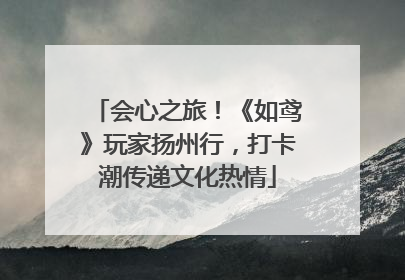 会心之旅！《如鸢》玩家扬州行，打卡潮传递文化热情