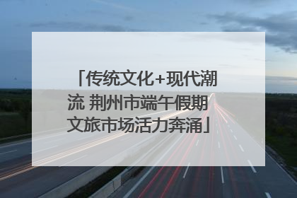 传统文化+现代潮流 荆州市端午假期文旅市场活力奔涌