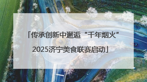 传承创新中邂逅“千年烟火” 2025济宁美食联赛启动