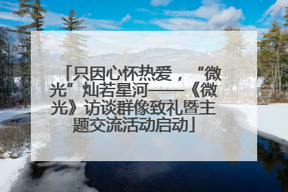 只因心怀热爱，“微光”灿若星河——《微光》访谈群像致礼暨主题交流活动启动