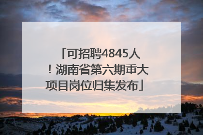 可招聘4845人！湖南省第六期重大项目岗位归集发布