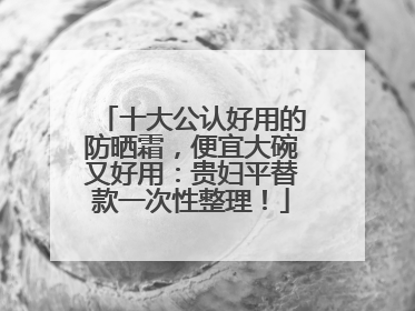 十大公认好用的防晒霜，便宜大碗又好用：贵妇平替款一次性整理！