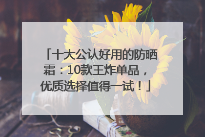 十大公认好用的防晒霜：10款王炸单品，优质选择值得一试！