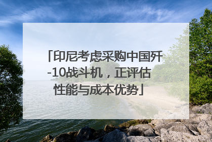 印尼考虑采购中国歼-10战斗机，正评估性能与成本优势