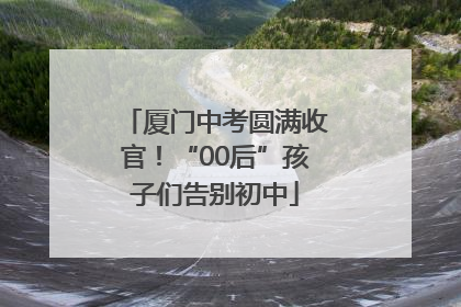 厦门中考圆满收官！“00后”孩子们告别初中